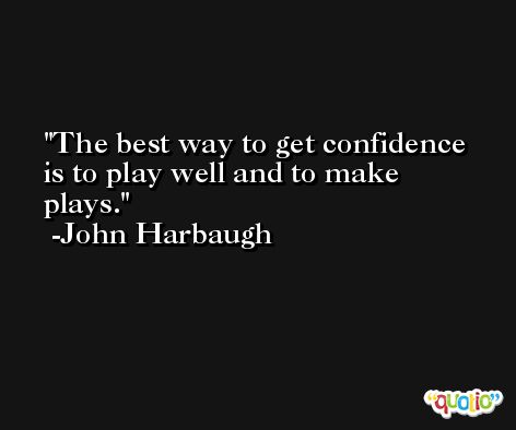 The best way to get confidence is to play well and to make plays. -John Harbaugh