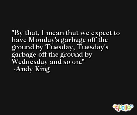By that, I mean that we expect to have Monday's garbage off the ground by Tuesday, Tuesday's garbage off the ground by Wednesday and so on. -Andy King