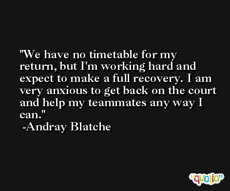 We have no timetable for my return, but I'm working hard and expect to make a full recovery. I am very anxious to get back on the court and help my teammates any way I can. -Andray Blatche