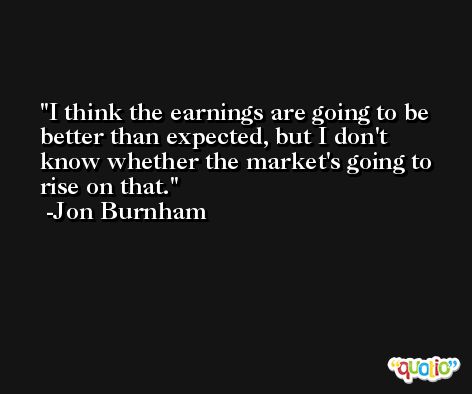 I think the earnings are going to be better than expected, but I don't know whether the market's going to rise on that. -Jon Burnham