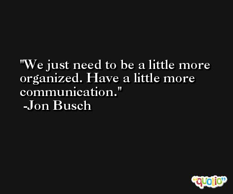 We just need to be a little more organized. Have a little more communication. -Jon Busch