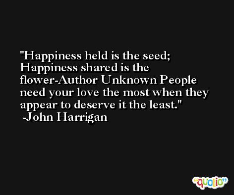 Happiness held is the seed; Happiness shared is the flower-Author Unknown People need your love the most when they appear to deserve it the least. -John Harrigan