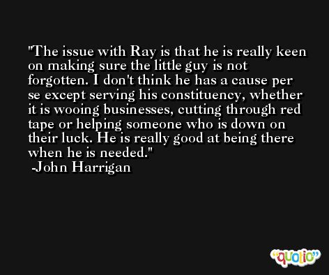 The issue with Ray is that he is really keen on making sure the little guy is not forgotten. I don't think he has a cause per se except serving his constituency, whether it is wooing businesses, cutting through red tape or helping someone who is down on their luck. He is really good at being there when he is needed. -John Harrigan