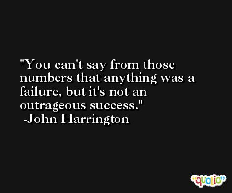 You can't say from those numbers that anything was a failure, but it's not an outrageous success. -John Harrington