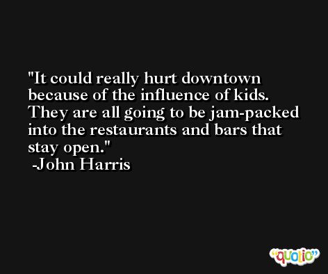It could really hurt downtown because of the influence of kids. They are all going to be jam-packed into the restaurants and bars that stay open. -John Harris