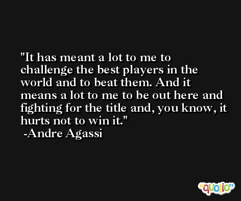 It has meant a lot to me to challenge the best players in the world and to beat them. And it means a lot to me to be out here and fighting for the title and, you know, it hurts not to win it. -Andre Agassi
