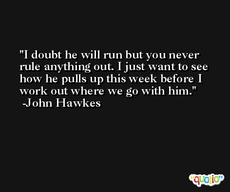 I doubt he will run but you never rule anything out. I just want to see how he pulls up this week before I work out where we go with him. -John Hawkes