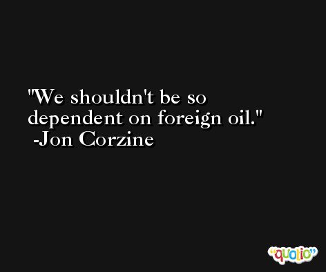 We shouldn't be so dependent on foreign oil. -Jon Corzine