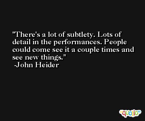There's a lot of subtlety. Lots of detail in the performances. People could come see it a couple times and see new things. -John Heider