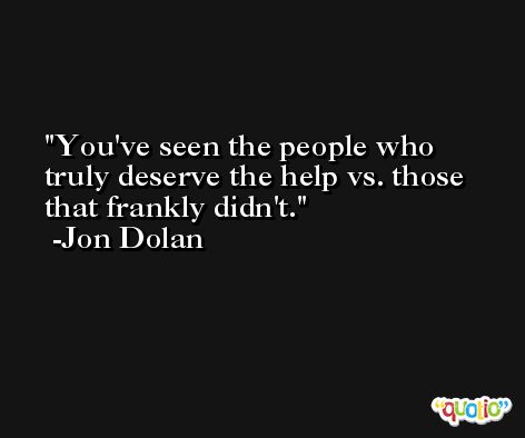 You've seen the people who truly deserve the help vs. those that frankly didn't. -Jon Dolan