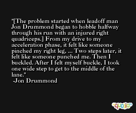 [The problem started when leadoff man Jon Drummond began to hobble halfway through his run with an injured right quadriceps.] From my drive to my acceleration phase, it felt like someone pinched my right leg, ... Two steps later, it felt like someone punched me. Then I buckled. After I felt myself buckle, I took one wide step to get to the middle of the lane. -Jon Drummond