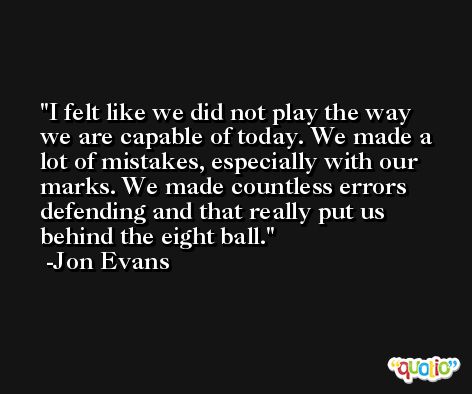 I felt like we did not play the way we are capable of today. We made a lot of mistakes, especially with our marks. We made countless errors defending and that really put us behind the eight ball. -Jon Evans