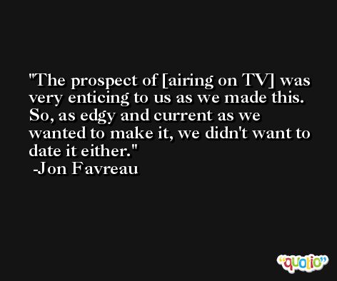 The prospect of [airing on TV] was very enticing to us as we made this. So, as edgy and current as we wanted to make it, we didn't want to date it either. -Jon Favreau