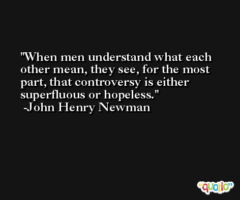 When men understand what each other mean, they see, for the most part, that controversy is either superfluous or hopeless. -John Henry Newman