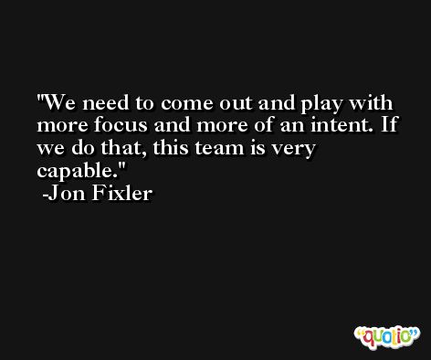 We need to come out and play with more focus and more of an intent. If we do that, this team is very capable. -Jon Fixler