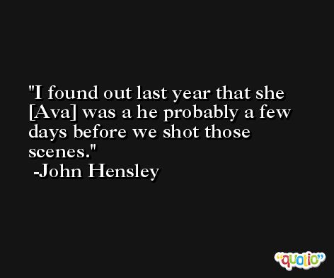 I found out last year that she [Ava] was a he probably a few days before we shot those scenes. -John Hensley