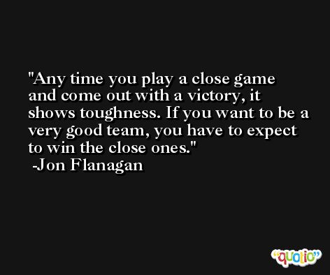 Any time you play a close game and come out with a victory, it shows toughness. If you want to be a very good team, you have to expect to win the close ones. -Jon Flanagan