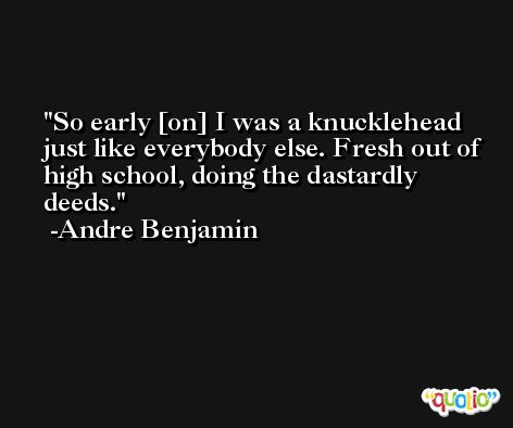 So early [on] I was a knucklehead just like everybody else. Fresh out of high school, doing the dastardly deeds. -Andre Benjamin