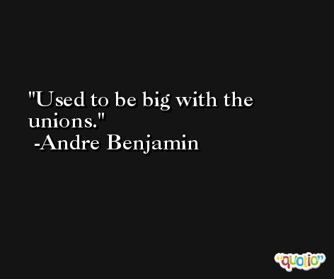 Used to be big with the unions. -Andre Benjamin