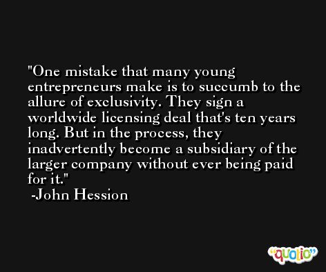 One mistake that many young entrepreneurs make is to succumb to the allure of exclusivity. They sign a worldwide licensing deal that's ten years long. But in the process, they inadvertently become a subsidiary of the larger company without ever being paid for it. -John Hession