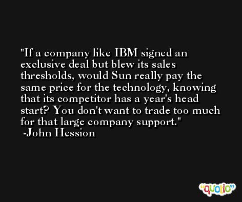 If a company like IBM signed an exclusive deal but blew its sales thresholds, would Sun really pay the same price for the technology, knowing that its competitor has a year's head start? You don't want to trade too much for that large company support. -John Hession