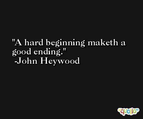 A hard beginning maketh a good ending. -John Heywood