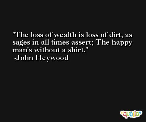 The loss of wealth is loss of dirt, as sages in all times assert; The happy man's without a shirt. -John Heywood