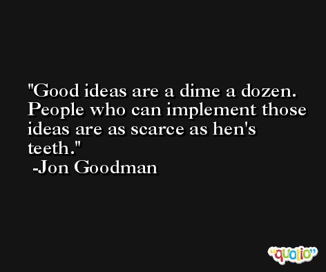 Good ideas are a dime a dozen. People who can implement those ideas are as scarce as hen's teeth. -Jon Goodman