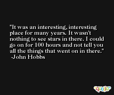 It was an interesting, interesting place for many years. It wasn't nothing to see stars in there. I could go on for 100 hours and not tell you all the things that went on in there. -John Hobbs