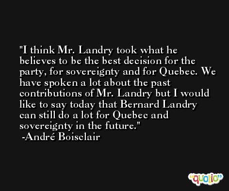 I think Mr. Landry took what he believes to be the best decision for the party, for sovereignty and for Quebec. We have spoken a lot about the past contributions of Mr. Landry but I would like to say today that Bernard Landry can still do a lot for Quebec and sovereignty in the future. -André Boisclair
