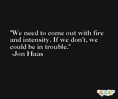 We need to come out with fire and intensity. If we don't, we could be in trouble. -Jon Haas