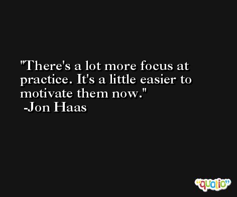 There's a lot more focus at practice. It's a little easier to motivate them now. -Jon Haas