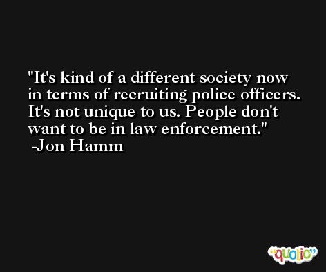 It's kind of a different society now in terms of recruiting police officers. It's not unique to us. People don't want to be in law enforcement. -Jon Hamm