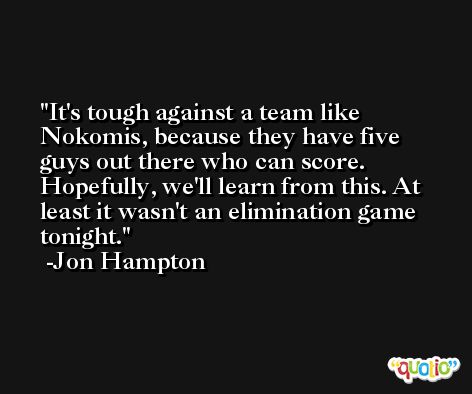 It's tough against a team like Nokomis, because they have five guys out there who can score. Hopefully, we'll learn from this. At least it wasn't an elimination game tonight. -Jon Hampton