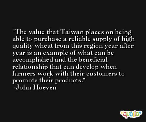 The value that Taiwan places on being able to purchase a reliable supply of high quality wheat from this region year after year is an example of what can be accomplished and the beneficial relationship that can develop when farmers work with their customers to promote their products. -John Hoeven