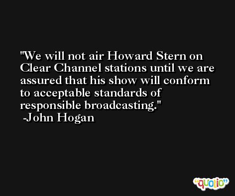 We will not air Howard Stern on Clear Channel stations until we are assured that his show will conform to acceptable standards of responsible broadcasting. -John Hogan