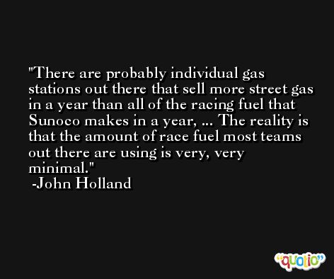 There are probably individual gas stations out there that sell more street gas in a year than all of the racing fuel that Sunoco makes in a year, ... The reality is that the amount of race fuel most teams out there are using is very, very minimal. -John Holland