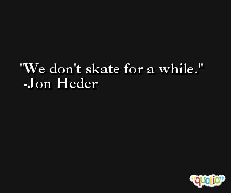 We don't skate for a while. -Jon Heder