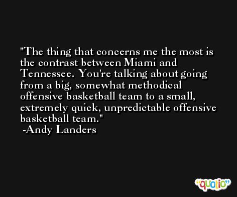 The thing that concerns me the most is the contrast between Miami and Tennessee. You're talking about going from a big, somewhat methodical offensive basketball team to a small, extremely quick, unpredictable offensive basketball team. -Andy Landers