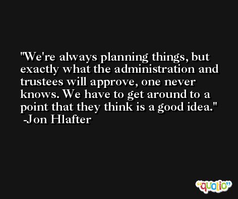 We're always planning things, but exactly what the administration and trustees will approve, one never knows. We have to get around to a point that they think is a good idea. -Jon Hlafter