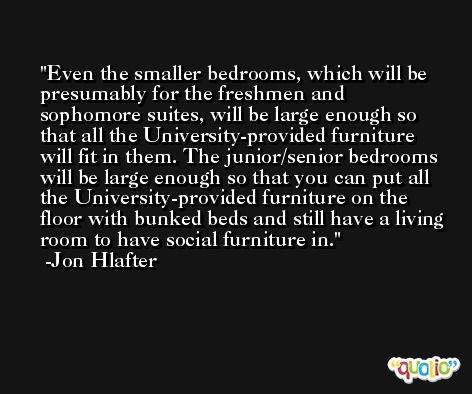 Even the smaller bedrooms, which will be presumably for the freshmen and sophomore suites, will be large enough so that all the University-provided furniture will fit in them. The junior/senior bedrooms will be large enough so that you can put all the University-provided furniture on the floor with bunked beds and still have a living room to have social furniture in. -Jon Hlafter