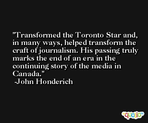 Transformed the Toronto Star and, in many ways, helped transform the craft of journalism. His passing truly marks the end of an era in the continuing story of the media in Canada. -John Honderich