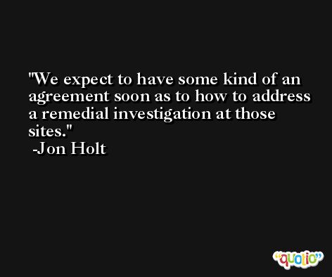 We expect to have some kind of an agreement soon as to how to address a remedial investigation at those sites. -Jon Holt