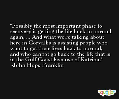 Possibly the most important phase to recovery is getting the life back to normal again, ... And what we're talking about here in Corvallis is assisting people who want to get their lives back to normal, and who cannot go back to the life that is in the Gulf Coast because of Katrina. -John Hope Franklin