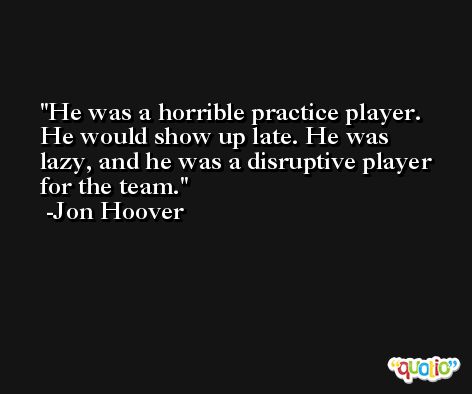 He was a horrible practice player. He would show up late. He was lazy, and he was a disruptive player for the team. -Jon Hoover