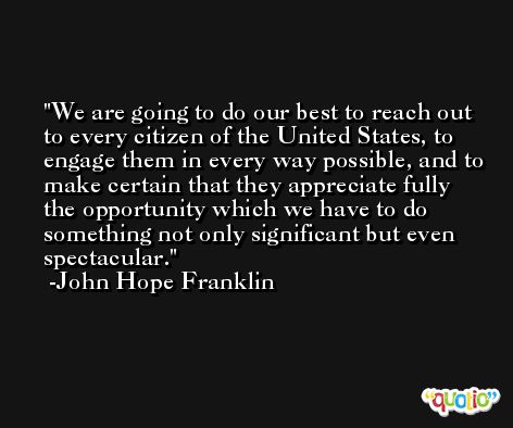 We are going to do our best to reach out to every citizen of the United States, to engage them in every way possible, and to make certain that they appreciate fully the opportunity which we have to do something not only significant but even spectacular. -John Hope Franklin