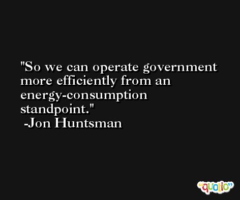 So we can operate government more efficiently from an energy-consumption standpoint. -Jon Huntsman