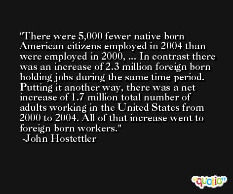 There were 5,000 fewer native born American citizens employed in 2004 than were employed in 2000, ... In contrast there was an increase of 2.3 million foreign born holding jobs during the same time period. Putting it another way, there was a net increase of 1.7 million total number of adults working in the United States from 2000 to 2004. All of that increase went to foreign born workers. -John Hostettler