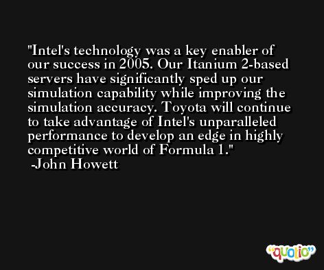 Intel's technology was a key enabler of our success in 2005. Our Itanium 2-based servers have significantly sped up our simulation capability while improving the simulation accuracy. Toyota will continue to take advantage of Intel's unparalleled performance to develop an edge in highly competitive world of Formula 1. -John Howett