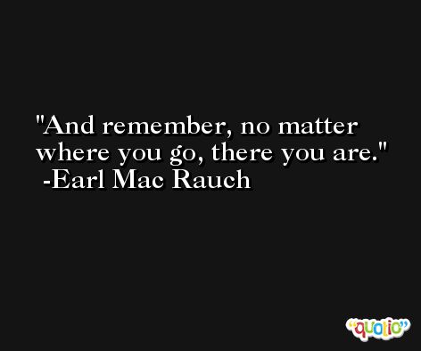 And remember, no matter where you go, there you are. -Earl Mac Rauch